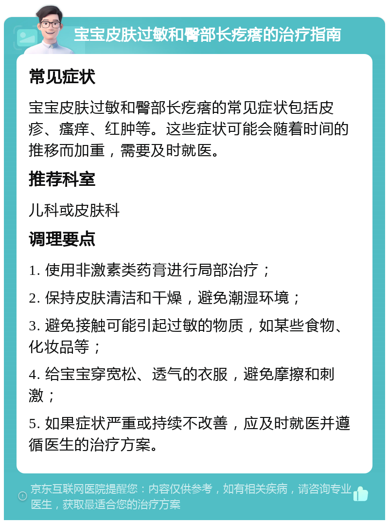 宝宝皮肤过敏和臀部长疙瘩的治疗指南 常见症状 宝宝皮肤过敏和臀部长疙瘩的常见症状包括皮疹、瘙痒、红肿等。这些症状可能会随着时间的推移而加重，需要及时就医。 推荐科室 儿科或皮肤科 调理要点 1. 使用非激素类药膏进行局部治疗； 2. 保持皮肤清洁和干燥，避免潮湿环境； 3. 避免接触可能引起过敏的物质，如某些食物、化妆品等； 4. 给宝宝穿宽松、透气的衣服，避免摩擦和刺激； 5. 如果症状严重或持续不改善，应及时就医并遵循医生的治疗方案。