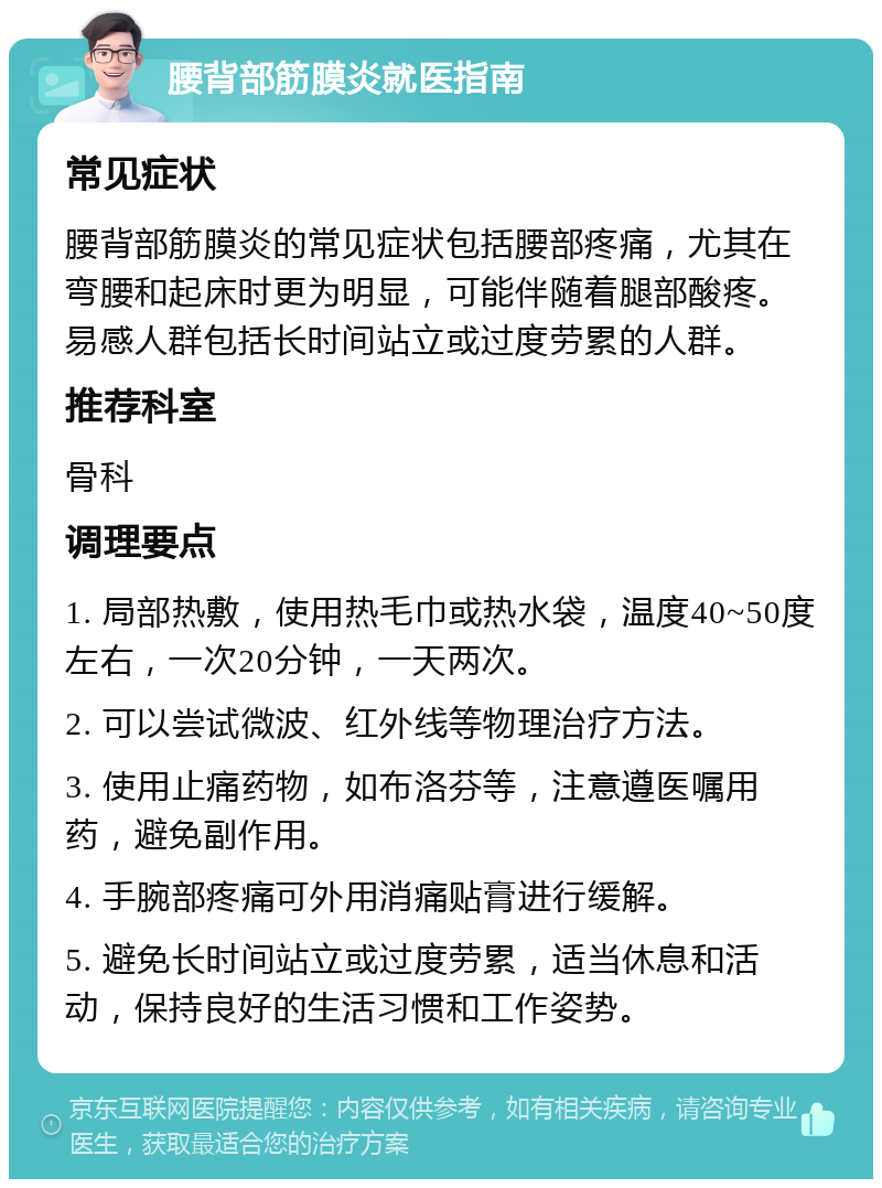 腰背部筋膜炎就医指南 常见症状 腰背部筋膜炎的常见症状包括腰部疼痛，尤其在弯腰和起床时更为明显，可能伴随着腿部酸疼。易感人群包括长时间站立或过度劳累的人群。 推荐科室 骨科 调理要点 1. 局部热敷，使用热毛巾或热水袋，温度40~50度左右，一次20分钟，一天两次。 2. 可以尝试微波、红外线等物理治疗方法。 3. 使用止痛药物，如布洛芬等，注意遵医嘱用药，避免副作用。 4. 手腕部疼痛可外用消痛贴膏进行缓解。 5. 避免长时间站立或过度劳累，适当休息和活动，保持良好的生活习惯和工作姿势。