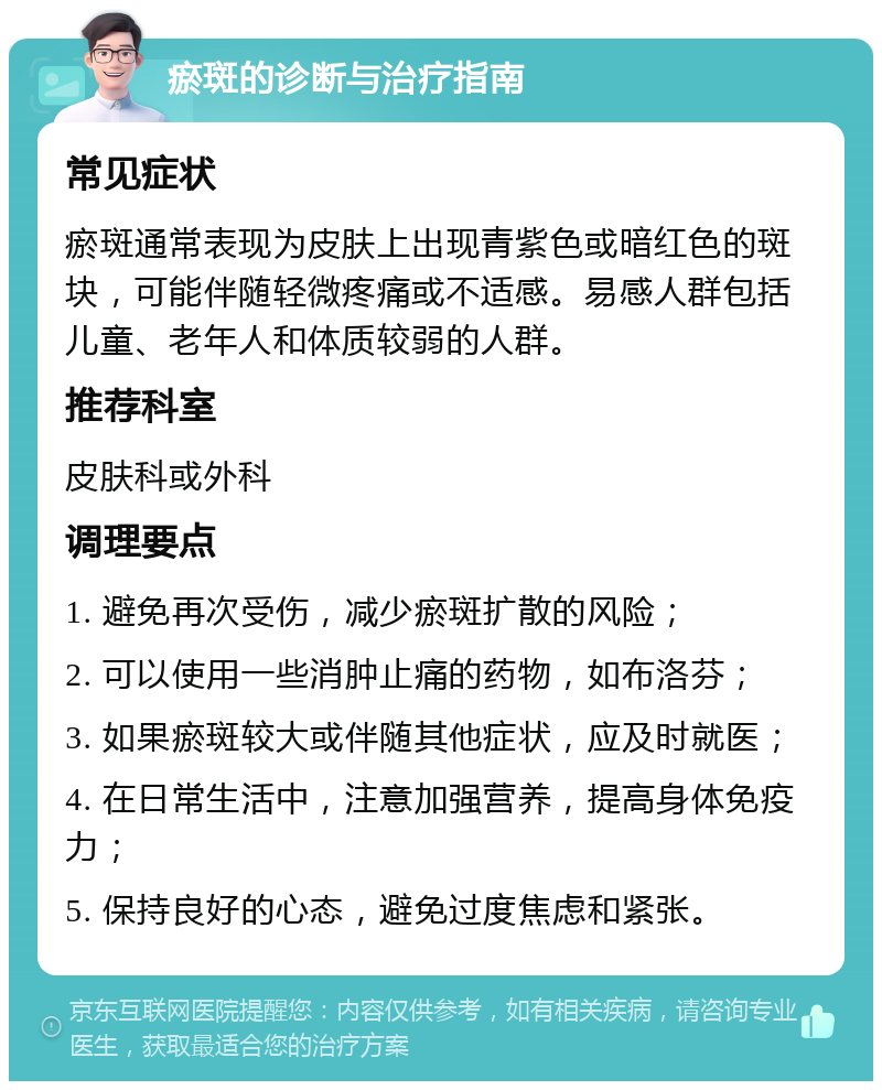 瘀斑的诊断与治疗指南 常见症状 瘀斑通常表现为皮肤上出现青紫色或暗红色的斑块，可能伴随轻微疼痛或不适感。易感人群包括儿童、老年人和体质较弱的人群。 推荐科室 皮肤科或外科 调理要点 1. 避免再次受伤，减少瘀斑扩散的风险； 2. 可以使用一些消肿止痛的药物，如布洛芬； 3. 如果瘀斑较大或伴随其他症状，应及时就医； 4. 在日常生活中，注意加强营养，提高身体免疫力； 5. 保持良好的心态，避免过度焦虑和紧张。