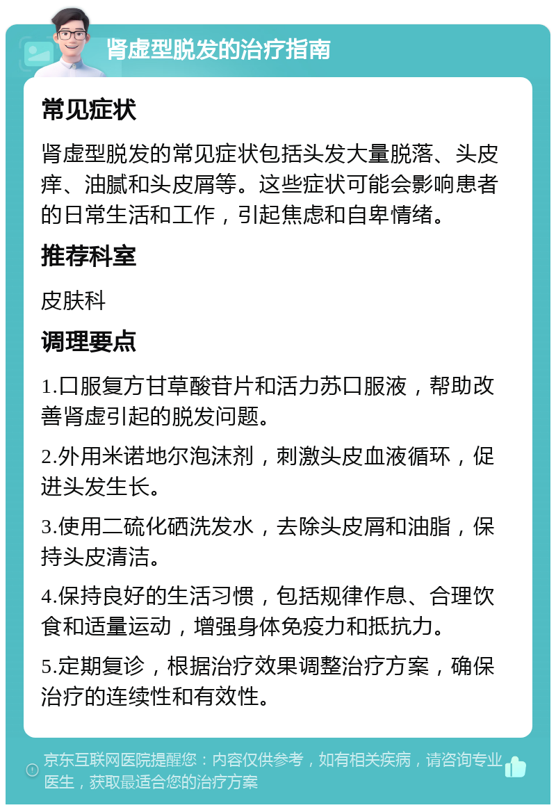 肾虚型脱发的治疗指南 常见症状 肾虚型脱发的常见症状包括头发大量脱落、头皮痒、油腻和头皮屑等。这些症状可能会影响患者的日常生活和工作，引起焦虑和自卑情绪。 推荐科室 皮肤科 调理要点 1.口服复方甘草酸苷片和活力苏口服液，帮助改善肾虚引起的脱发问题。 2.外用米诺地尔泡沫剂，刺激头皮血液循环，促进头发生长。 3.使用二硫化硒洗发水，去除头皮屑和油脂，保持头皮清洁。 4.保持良好的生活习惯，包括规律作息、合理饮食和适量运动，增强身体免疫力和抵抗力。 5.定期复诊，根据治疗效果调整治疗方案，确保治疗的连续性和有效性。