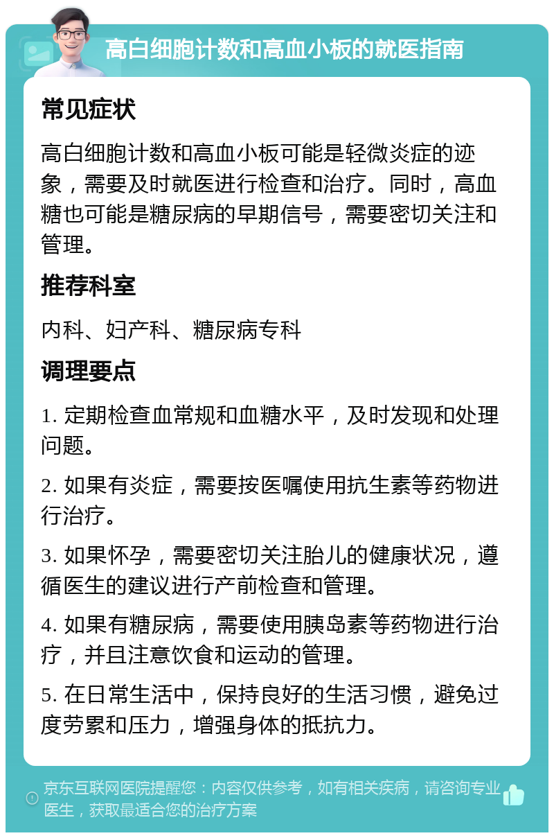 高白细胞计数和高血小板的就医指南 常见症状 高白细胞计数和高血小板可能是轻微炎症的迹象，需要及时就医进行检查和治疗。同时，高血糖也可能是糖尿病的早期信号，需要密切关注和管理。 推荐科室 内科、妇产科、糖尿病专科 调理要点 1. 定期检查血常规和血糖水平，及时发现和处理问题。 2. 如果有炎症，需要按医嘱使用抗生素等药物进行治疗。 3. 如果怀孕，需要密切关注胎儿的健康状况，遵循医生的建议进行产前检查和管理。 4. 如果有糖尿病，需要使用胰岛素等药物进行治疗，并且注意饮食和运动的管理。 5. 在日常生活中，保持良好的生活习惯，避免过度劳累和压力，增强身体的抵抗力。