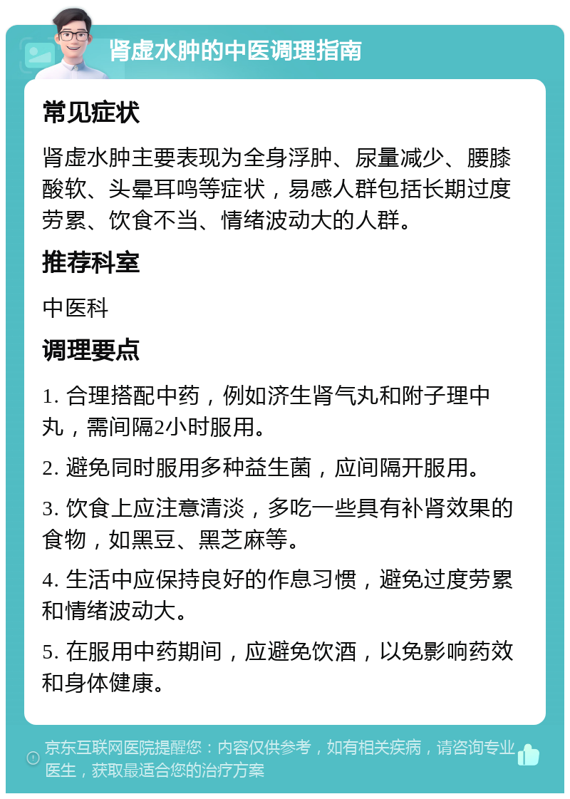 肾虚水肿的中医调理指南 常见症状 肾虚水肿主要表现为全身浮肿、尿量减少、腰膝酸软、头晕耳鸣等症状，易感人群包括长期过度劳累、饮食不当、情绪波动大的人群。 推荐科室 中医科 调理要点 1. 合理搭配中药，例如济生肾气丸和附子理中丸，需间隔2小时服用。 2. 避免同时服用多种益生菌，应间隔开服用。 3. 饮食上应注意清淡，多吃一些具有补肾效果的食物，如黑豆、黑芝麻等。 4. 生活中应保持良好的作息习惯，避免过度劳累和情绪波动大。 5. 在服用中药期间，应避免饮酒，以免影响药效和身体健康。