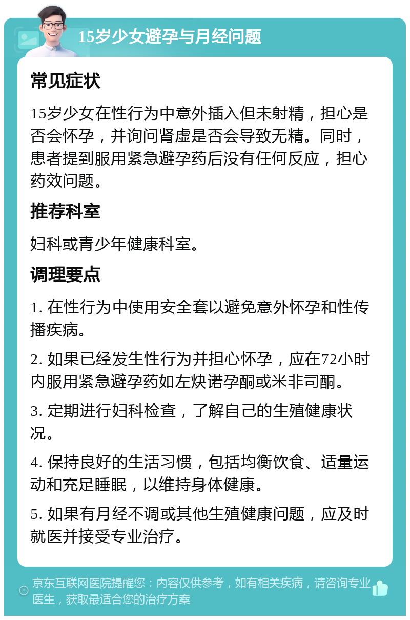 15岁少女避孕与月经问题 常见症状 15岁少女在性行为中意外插入但未射精，担心是否会怀孕，并询问肾虚是否会导致无精。同时，患者提到服用紧急避孕药后没有任何反应，担心药效问题。 推荐科室 妇科或青少年健康科室。 调理要点 1. 在性行为中使用安全套以避免意外怀孕和性传播疾病。 2. 如果已经发生性行为并担心怀孕，应在72小时内服用紧急避孕药如左炔诺孕酮或米非司酮。 3. 定期进行妇科检查，了解自己的生殖健康状况。 4. 保持良好的生活习惯，包括均衡饮食、适量运动和充足睡眠，以维持身体健康。 5. 如果有月经不调或其他生殖健康问题，应及时就医并接受专业治疗。