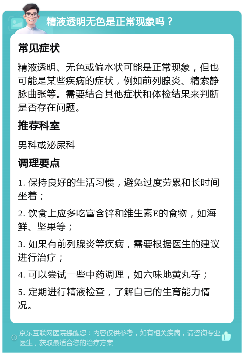 精液透明无色是正常现象吗？ 常见症状 精液透明、无色或偏水状可能是正常现象，但也可能是某些疾病的症状，例如前列腺炎、精索静脉曲张等。需要结合其他症状和体检结果来判断是否存在问题。 推荐科室 男科或泌尿科 调理要点 1. 保持良好的生活习惯，避免过度劳累和长时间坐着； 2. 饮食上应多吃富含锌和维生素E的食物，如海鲜、坚果等； 3. 如果有前列腺炎等疾病，需要根据医生的建议进行治疗； 4. 可以尝试一些中药调理，如六味地黄丸等； 5. 定期进行精液检查，了解自己的生育能力情况。