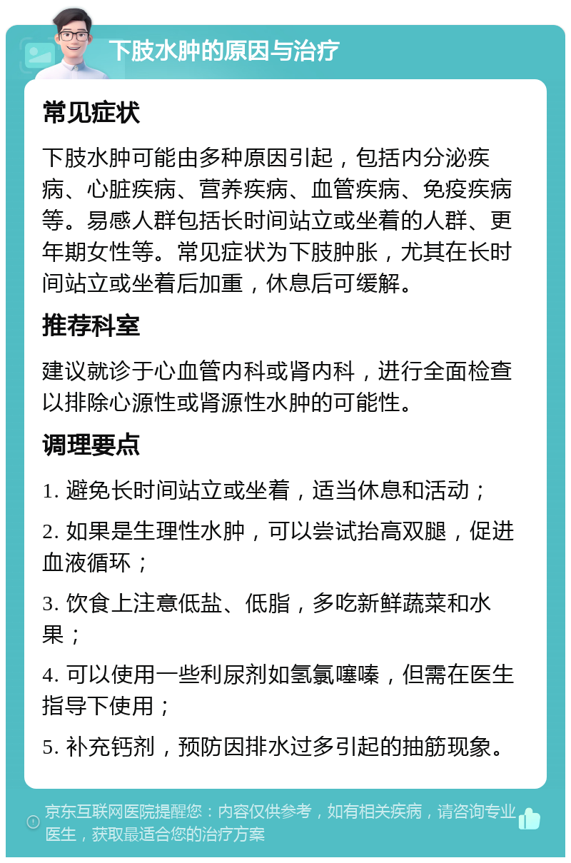 下肢水肿的原因与治疗 常见症状 下肢水肿可能由多种原因引起，包括内分泌疾病、心脏疾病、营养疾病、血管疾病、免疫疾病等。易感人群包括长时间站立或坐着的人群、更年期女性等。常见症状为下肢肿胀，尤其在长时间站立或坐着后加重，休息后可缓解。 推荐科室 建议就诊于心血管内科或肾内科，进行全面检查以排除心源性或肾源性水肿的可能性。 调理要点 1. 避免长时间站立或坐着，适当休息和活动； 2. 如果是生理性水肿，可以尝试抬高双腿，促进血液循环； 3. 饮食上注意低盐、低脂，多吃新鲜蔬菜和水果； 4. 可以使用一些利尿剂如氢氯噻嗪，但需在医生指导下使用； 5. 补充钙剂，预防因排水过多引起的抽筋现象。