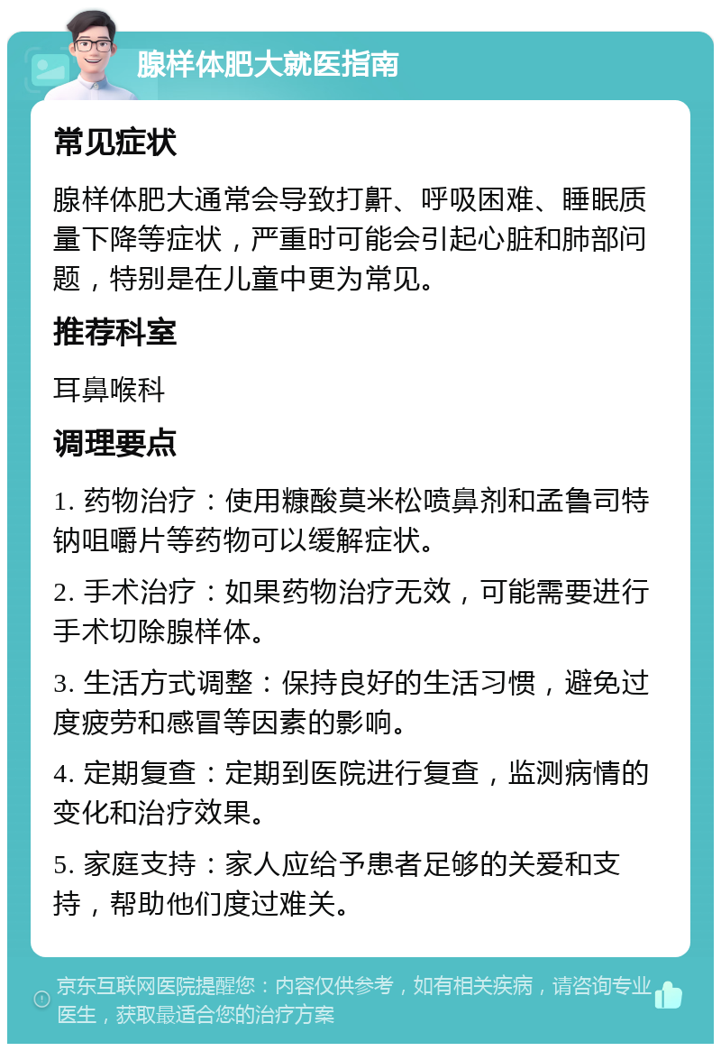 腺样体肥大就医指南 常见症状 腺样体肥大通常会导致打鼾、呼吸困难、睡眠质量下降等症状，严重时可能会引起心脏和肺部问题，特别是在儿童中更为常见。 推荐科室 耳鼻喉科 调理要点 1. 药物治疗：使用糠酸莫米松喷鼻剂和孟鲁司特钠咀嚼片等药物可以缓解症状。 2. 手术治疗：如果药物治疗无效，可能需要进行手术切除腺样体。 3. 生活方式调整：保持良好的生活习惯，避免过度疲劳和感冒等因素的影响。 4. 定期复查：定期到医院进行复查，监测病情的变化和治疗效果。 5. 家庭支持：家人应给予患者足够的关爱和支持，帮助他们度过难关。