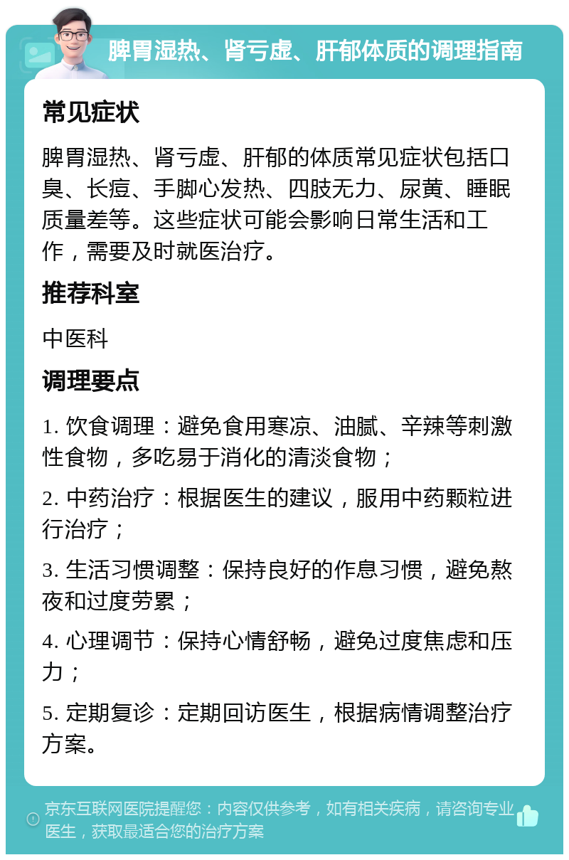 脾胃湿热、肾亏虚、肝郁体质的调理指南 常见症状 脾胃湿热、肾亏虚、肝郁的体质常见症状包括口臭、长痘、手脚心发热、四肢无力、尿黄、睡眠质量差等。这些症状可能会影响日常生活和工作，需要及时就医治疗。 推荐科室 中医科 调理要点 1. 饮食调理：避免食用寒凉、油腻、辛辣等刺激性食物，多吃易于消化的清淡食物； 2. 中药治疗：根据医生的建议，服用中药颗粒进行治疗； 3. 生活习惯调整：保持良好的作息习惯，避免熬夜和过度劳累； 4. 心理调节：保持心情舒畅，避免过度焦虑和压力； 5. 定期复诊：定期回访医生，根据病情调整治疗方案。