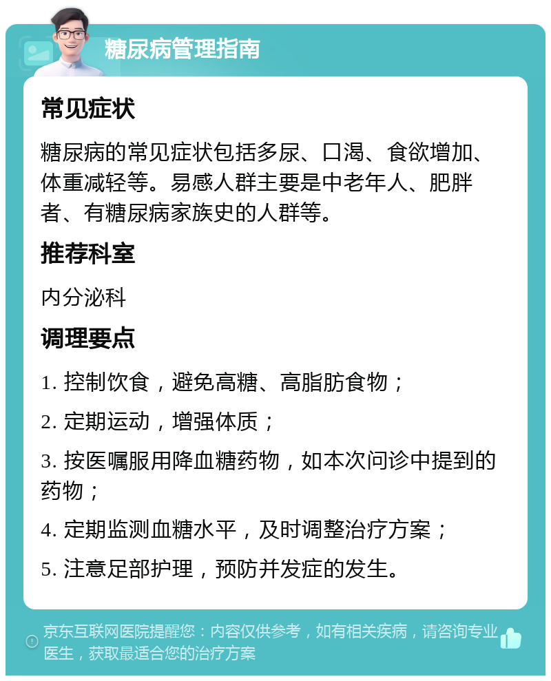 糖尿病管理指南 常见症状 糖尿病的常见症状包括多尿、口渴、食欲增加、体重减轻等。易感人群主要是中老年人、肥胖者、有糖尿病家族史的人群等。 推荐科室 内分泌科 调理要点 1. 控制饮食，避免高糖、高脂肪食物； 2. 定期运动，增强体质； 3. 按医嘱服用降血糖药物，如本次问诊中提到的药物； 4. 定期监测血糖水平，及时调整治疗方案； 5. 注意足部护理，预防并发症的发生。