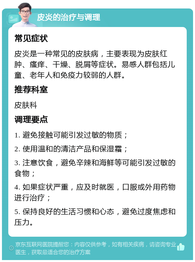 皮炎的治疗与调理 常见症状 皮炎是一种常见的皮肤病，主要表现为皮肤红肿、瘙痒、干燥、脱屑等症状。易感人群包括儿童、老年人和免疫力较弱的人群。 推荐科室 皮肤科 调理要点 1. 避免接触可能引发过敏的物质； 2. 使用温和的清洁产品和保湿霜； 3. 注意饮食，避免辛辣和海鲜等可能引发过敏的食物； 4. 如果症状严重，应及时就医，口服或外用药物进行治疗； 5. 保持良好的生活习惯和心态，避免过度焦虑和压力。