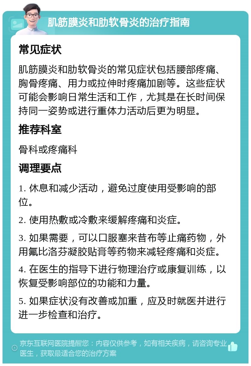 肌筋膜炎和肋软骨炎的治疗指南 常见症状 肌筋膜炎和肋软骨炎的常见症状包括腰部疼痛、胸骨疼痛、用力或拉伸时疼痛加剧等。这些症状可能会影响日常生活和工作，尤其是在长时间保持同一姿势或进行重体力活动后更为明显。 推荐科室 骨科或疼痛科 调理要点 1. 休息和减少活动，避免过度使用受影响的部位。 2. 使用热敷或冷敷来缓解疼痛和炎症。 3. 如果需要，可以口服塞来昔布等止痛药物，外用氟比洛芬凝胶贴膏等药物来减轻疼痛和炎症。 4. 在医生的指导下进行物理治疗或康复训练，以恢复受影响部位的功能和力量。 5. 如果症状没有改善或加重，应及时就医并进行进一步检查和治疗。