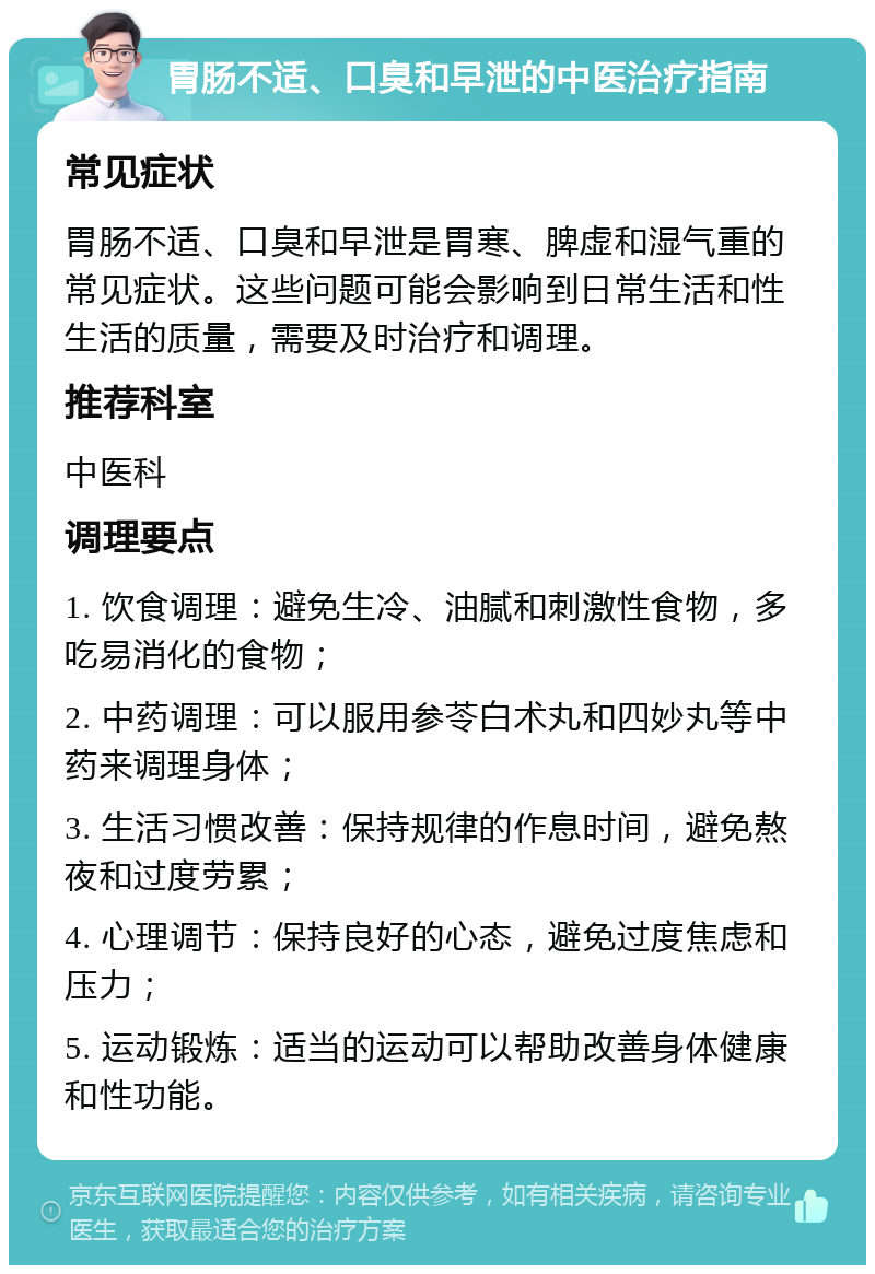 胃肠不适、口臭和早泄的中医治疗指南 常见症状 胃肠不适、口臭和早泄是胃寒、脾虚和湿气重的常见症状。这些问题可能会影响到日常生活和性生活的质量，需要及时治疗和调理。 推荐科室 中医科 调理要点 1. 饮食调理：避免生冷、油腻和刺激性食物，多吃易消化的食物； 2. 中药调理：可以服用参苓白术丸和四妙丸等中药来调理身体； 3. 生活习惯改善：保持规律的作息时间，避免熬夜和过度劳累； 4. 心理调节：保持良好的心态，避免过度焦虑和压力； 5. 运动锻炼：适当的运动可以帮助改善身体健康和性功能。