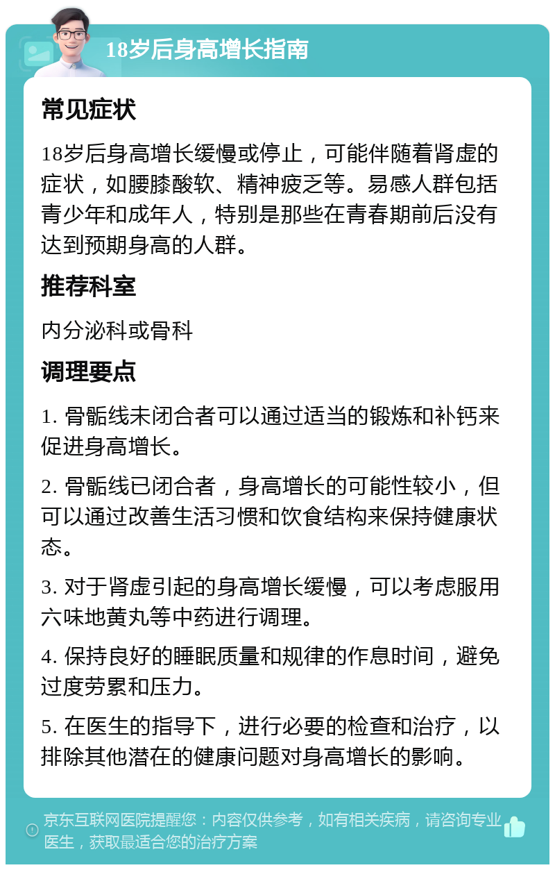 18岁后身高增长指南 常见症状 18岁后身高增长缓慢或停止，可能伴随着肾虚的症状，如腰膝酸软、精神疲乏等。易感人群包括青少年和成年人，特别是那些在青春期前后没有达到预期身高的人群。 推荐科室 内分泌科或骨科 调理要点 1. 骨骺线未闭合者可以通过适当的锻炼和补钙来促进身高增长。 2. 骨骺线已闭合者，身高增长的可能性较小，但可以通过改善生活习惯和饮食结构来保持健康状态。 3. 对于肾虚引起的身高增长缓慢，可以考虑服用六味地黄丸等中药进行调理。 4. 保持良好的睡眠质量和规律的作息时间，避免过度劳累和压力。 5. 在医生的指导下，进行必要的检查和治疗，以排除其他潜在的健康问题对身高增长的影响。