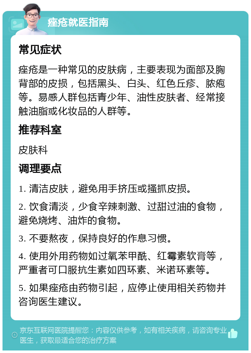 痤疮就医指南 常见症状 痤疮是一种常见的皮肤病，主要表现为面部及胸背部的皮损，包括黑头、白头、红色丘疹、脓疱等。易感人群包括青少年、油性皮肤者、经常接触油脂或化妆品的人群等。 推荐科室 皮肤科 调理要点 1. 清洁皮肤，避免用手挤压或搔抓皮损。 2. 饮食清淡，少食辛辣刺激、过甜过油的食物，避免烧烤、油炸的食物。 3. 不要熬夜，保持良好的作息习惯。 4. 使用外用药物如过氧苯甲酰、红霉素软膏等，严重者可口服抗生素如四环素、米诺环素等。 5. 如果痤疮由药物引起，应停止使用相关药物并咨询医生建议。