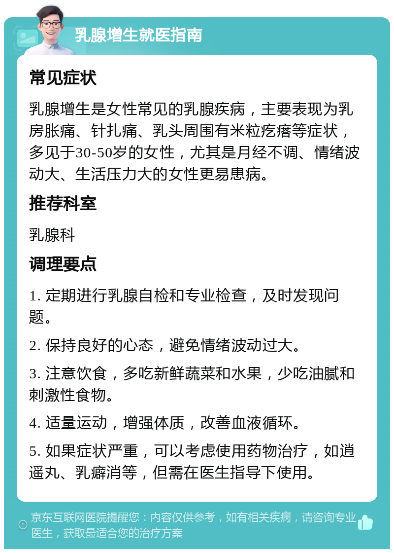 乳腺增生就医指南 常见症状 乳腺增生是女性常见的乳腺疾病，主要表现为乳房胀痛、针扎痛、乳头周围有米粒疙瘩等症状，多见于30-50岁的女性，尤其是月经不调、情绪波动大、生活压力大的女性更易患病。 推荐科室 乳腺科 调理要点 1. 定期进行乳腺自检和专业检查，及时发现问题。 2. 保持良好的心态，避免情绪波动过大。 3. 注意饮食，多吃新鲜蔬菜和水果，少吃油腻和刺激性食物。 4. 适量运动，增强体质，改善血液循环。 5. 如果症状严重，可以考虑使用药物治疗，如逍遥丸、乳癖消等，但需在医生指导下使用。