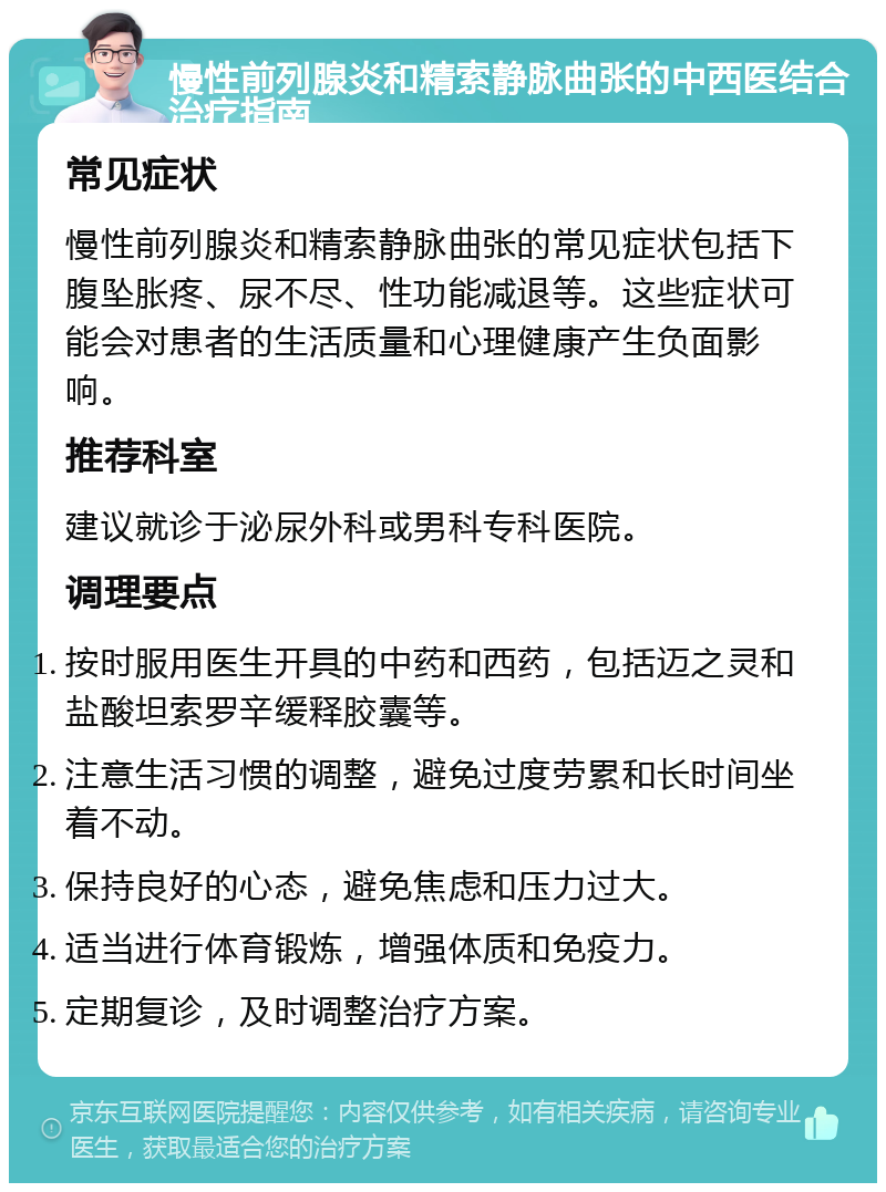 慢性前列腺炎和精索静脉曲张的中西医结合治疗指南 常见症状 慢性前列腺炎和精索静脉曲张的常见症状包括下腹坠胀疼、尿不尽、性功能减退等。这些症状可能会对患者的生活质量和心理健康产生负面影响。 推荐科室 建议就诊于泌尿外科或男科专科医院。 调理要点 按时服用医生开具的中药和西药，包括迈之灵和盐酸坦索罗辛缓释胶囊等。 注意生活习惯的调整，避免过度劳累和长时间坐着不动。 保持良好的心态，避免焦虑和压力过大。 适当进行体育锻炼，增强体质和免疫力。 定期复诊，及时调整治疗方案。