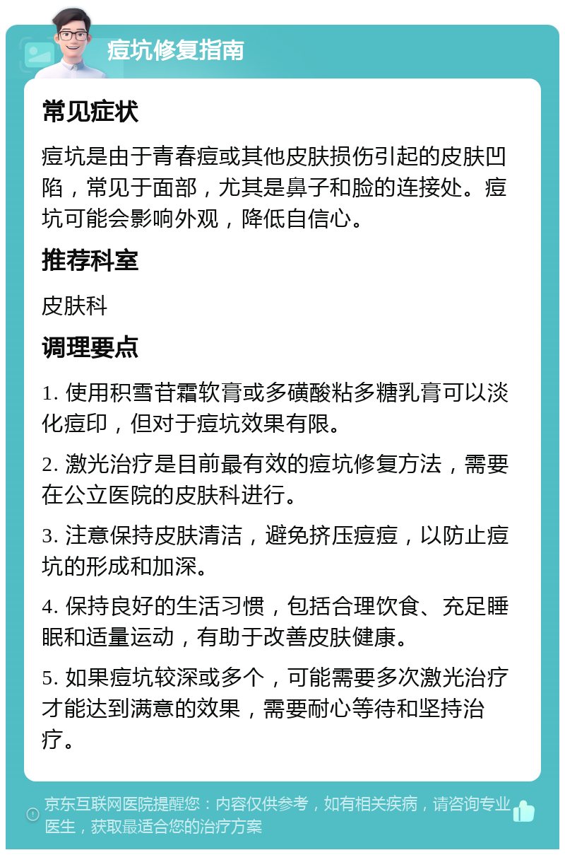 痘坑修复指南 常见症状 痘坑是由于青春痘或其他皮肤损伤引起的皮肤凹陷，常见于面部，尤其是鼻子和脸的连接处。痘坑可能会影响外观，降低自信心。 推荐科室 皮肤科 调理要点 1. 使用积雪苷霜软膏或多磺酸粘多糖乳膏可以淡化痘印，但对于痘坑效果有限。 2. 激光治疗是目前最有效的痘坑修复方法，需要在公立医院的皮肤科进行。 3. 注意保持皮肤清洁，避免挤压痘痘，以防止痘坑的形成和加深。 4. 保持良好的生活习惯，包括合理饮食、充足睡眠和适量运动，有助于改善皮肤健康。 5. 如果痘坑较深或多个，可能需要多次激光治疗才能达到满意的效果，需要耐心等待和坚持治疗。