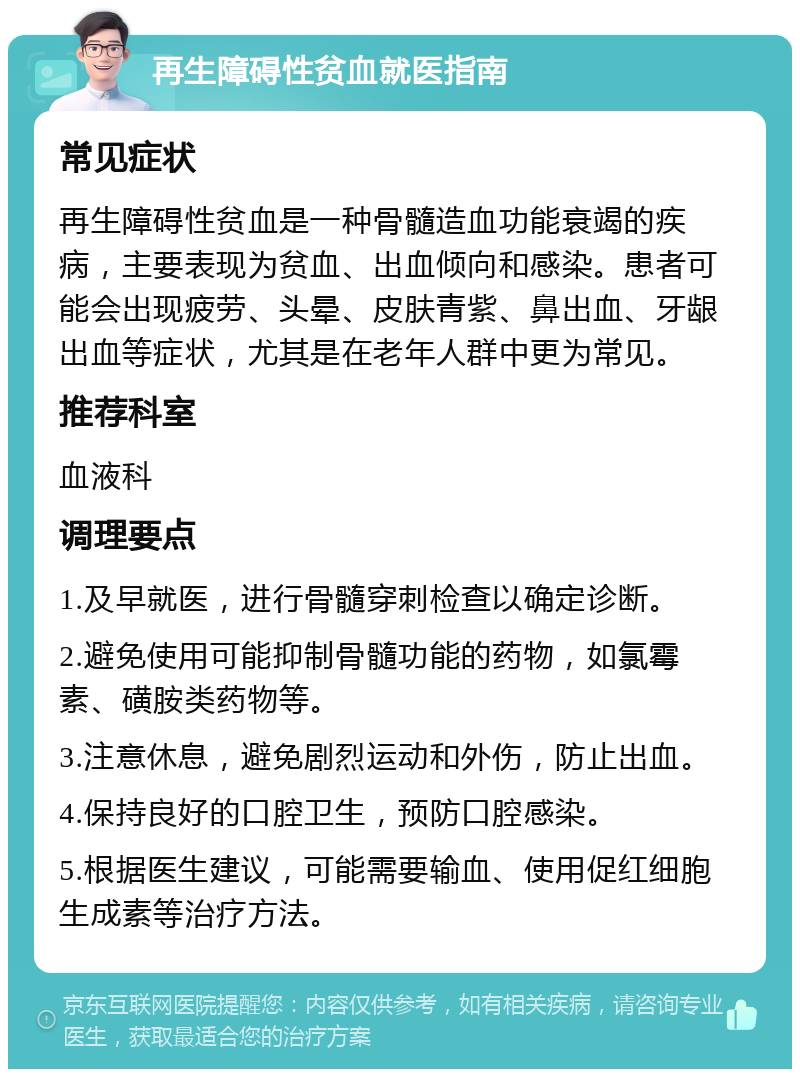 再生障碍性贫血就医指南 常见症状 再生障碍性贫血是一种骨髓造血功能衰竭的疾病，主要表现为贫血、出血倾向和感染。患者可能会出现疲劳、头晕、皮肤青紫、鼻出血、牙龈出血等症状，尤其是在老年人群中更为常见。 推荐科室 血液科 调理要点 1.及早就医，进行骨髓穿刺检查以确定诊断。 2.避免使用可能抑制骨髓功能的药物，如氯霉素、磺胺类药物等。 3.注意休息，避免剧烈运动和外伤，防止出血。 4.保持良好的口腔卫生，预防口腔感染。 5.根据医生建议，可能需要输血、使用促红细胞生成素等治疗方法。