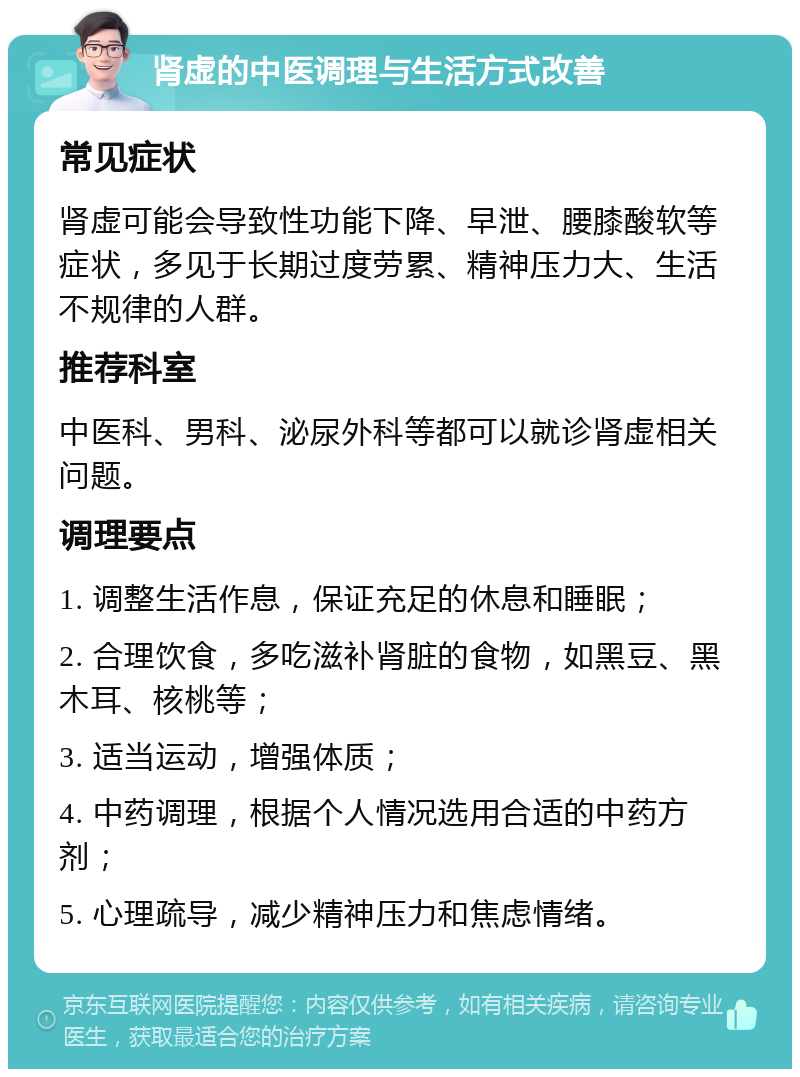 肾虚的中医调理与生活方式改善 常见症状 肾虚可能会导致性功能下降、早泄、腰膝酸软等症状，多见于长期过度劳累、精神压力大、生活不规律的人群。 推荐科室 中医科、男科、泌尿外科等都可以就诊肾虚相关问题。 调理要点 1. 调整生活作息，保证充足的休息和睡眠； 2. 合理饮食，多吃滋补肾脏的食物，如黑豆、黑木耳、核桃等； 3. 适当运动，增强体质； 4. 中药调理，根据个人情况选用合适的中药方剂； 5. 心理疏导，减少精神压力和焦虑情绪。