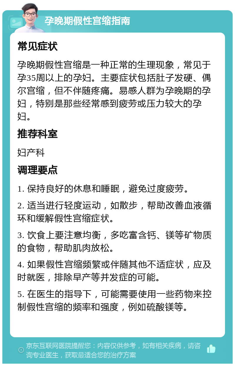 孕晚期假性宫缩指南 常见症状 孕晚期假性宫缩是一种正常的生理现象，常见于孕35周以上的孕妇。主要症状包括肚子发硬、偶尔宫缩，但不伴随疼痛。易感人群为孕晚期的孕妇，特别是那些经常感到疲劳或压力较大的孕妇。 推荐科室 妇产科 调理要点 1. 保持良好的休息和睡眠，避免过度疲劳。 2. 适当进行轻度运动，如散步，帮助改善血液循环和缓解假性宫缩症状。 3. 饮食上要注意均衡，多吃富含钙、镁等矿物质的食物，帮助肌肉放松。 4. 如果假性宫缩频繁或伴随其他不适症状，应及时就医，排除早产等并发症的可能。 5. 在医生的指导下，可能需要使用一些药物来控制假性宫缩的频率和强度，例如硫酸镁等。