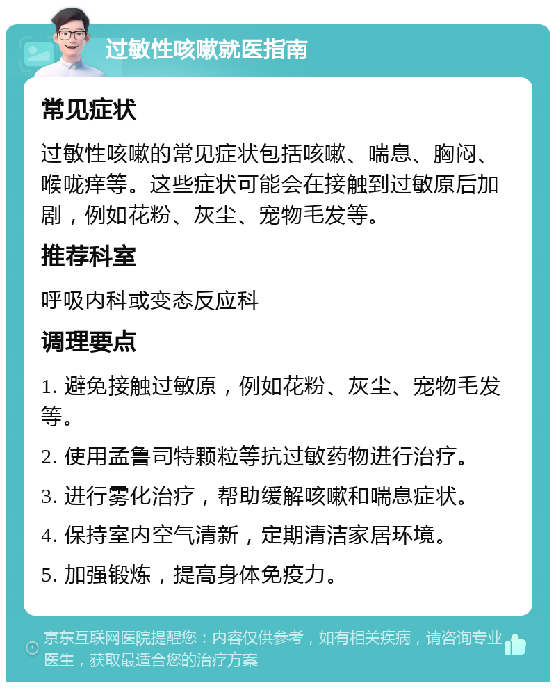 过敏性咳嗽就医指南 常见症状 过敏性咳嗽的常见症状包括咳嗽、喘息、胸闷、喉咙痒等。这些症状可能会在接触到过敏原后加剧，例如花粉、灰尘、宠物毛发等。 推荐科室 呼吸内科或变态反应科 调理要点 1. 避免接触过敏原，例如花粉、灰尘、宠物毛发等。 2. 使用孟鲁司特颗粒等抗过敏药物进行治疗。 3. 进行雾化治疗，帮助缓解咳嗽和喘息症状。 4. 保持室内空气清新，定期清洁家居环境。 5. 加强锻炼，提高身体免疫力。