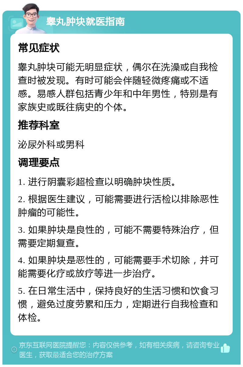 睾丸肿块就医指南 常见症状 睾丸肿块可能无明显症状，偶尔在洗澡或自我检查时被发现。有时可能会伴随轻微疼痛或不适感。易感人群包括青少年和中年男性，特别是有家族史或既往病史的个体。 推荐科室 泌尿外科或男科 调理要点 1. 进行阴囊彩超检查以明确肿块性质。 2. 根据医生建议，可能需要进行活检以排除恶性肿瘤的可能性。 3. 如果肿块是良性的，可能不需要特殊治疗，但需要定期复查。 4. 如果肿块是恶性的，可能需要手术切除，并可能需要化疗或放疗等进一步治疗。 5. 在日常生活中，保持良好的生活习惯和饮食习惯，避免过度劳累和压力，定期进行自我检查和体检。