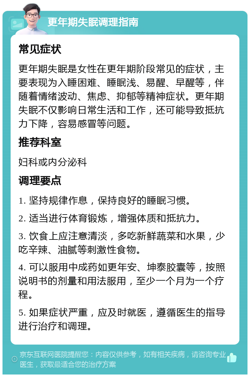 更年期失眠调理指南 常见症状 更年期失眠是女性在更年期阶段常见的症状，主要表现为入睡困难、睡眠浅、易醒、早醒等，伴随着情绪波动、焦虑、抑郁等精神症状。更年期失眠不仅影响日常生活和工作，还可能导致抵抗力下降，容易感冒等问题。 推荐科室 妇科或内分泌科 调理要点 1. 坚持规律作息，保持良好的睡眠习惯。 2. 适当进行体育锻炼，增强体质和抵抗力。 3. 饮食上应注意清淡，多吃新鲜蔬菜和水果，少吃辛辣、油腻等刺激性食物。 4. 可以服用中成药如更年安、坤泰胶囊等，按照说明书的剂量和用法服用，至少一个月为一个疗程。 5. 如果症状严重，应及时就医，遵循医生的指导进行治疗和调理。