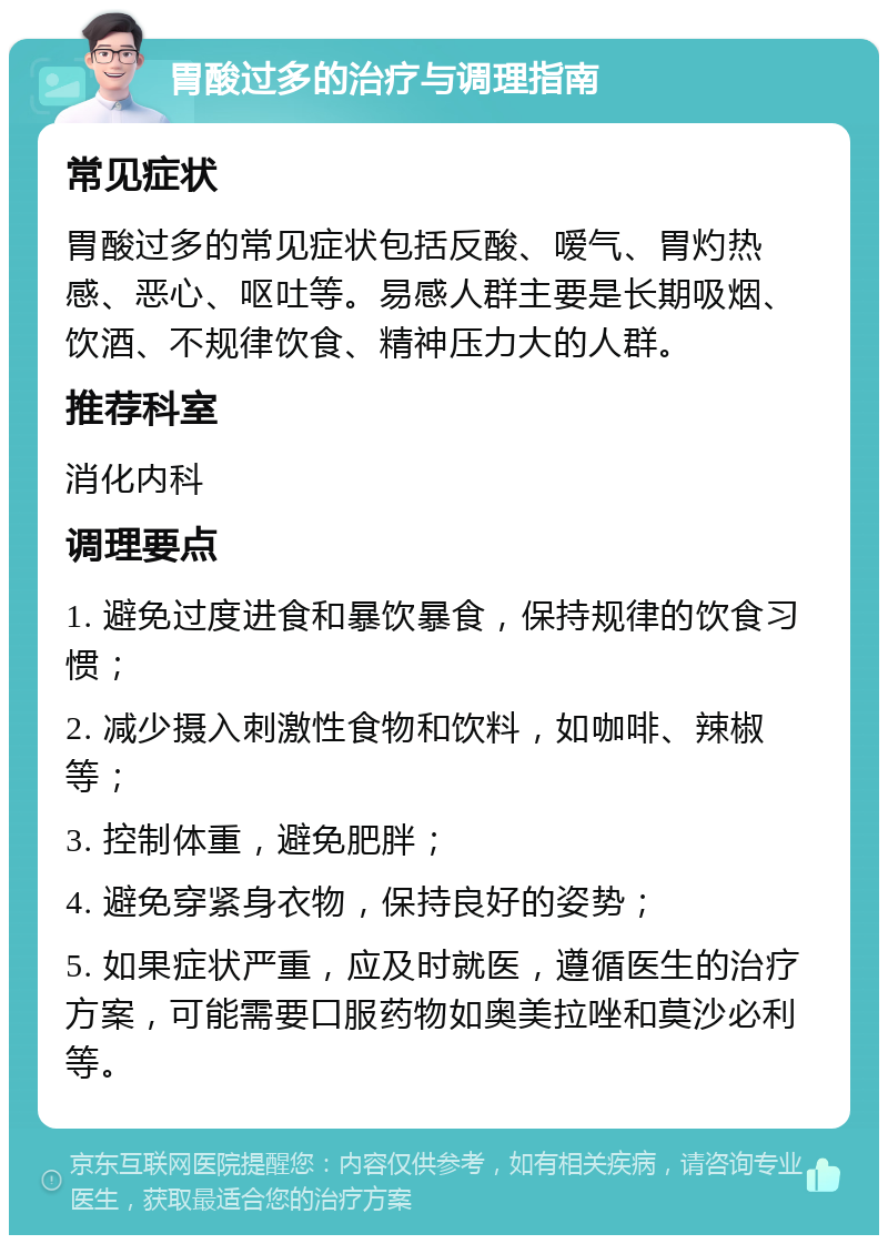 胃酸过多的治疗与调理指南 常见症状 胃酸过多的常见症状包括反酸、嗳气、胃灼热感、恶心、呕吐等。易感人群主要是长期吸烟、饮酒、不规律饮食、精神压力大的人群。 推荐科室 消化内科 调理要点 1. 避免过度进食和暴饮暴食，保持规律的饮食习惯； 2. 减少摄入刺激性食物和饮料，如咖啡、辣椒等； 3. 控制体重，避免肥胖； 4. 避免穿紧身衣物，保持良好的姿势； 5. 如果症状严重，应及时就医，遵循医生的治疗方案，可能需要口服药物如奥美拉唑和莫沙必利等。