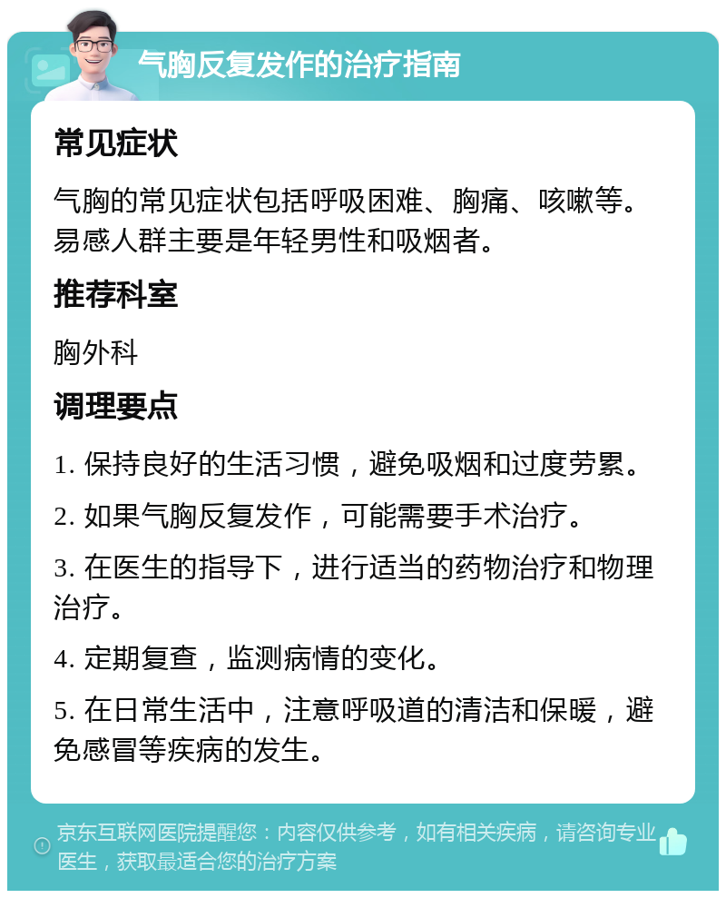 气胸反复发作的治疗指南 常见症状 气胸的常见症状包括呼吸困难、胸痛、咳嗽等。易感人群主要是年轻男性和吸烟者。 推荐科室 胸外科 调理要点 1. 保持良好的生活习惯，避免吸烟和过度劳累。 2. 如果气胸反复发作，可能需要手术治疗。 3. 在医生的指导下，进行适当的药物治疗和物理治疗。 4. 定期复查，监测病情的变化。 5. 在日常生活中，注意呼吸道的清洁和保暖，避免感冒等疾病的发生。