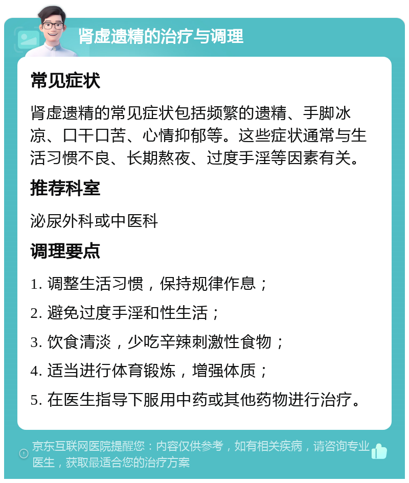 肾虚遗精的治疗与调理 常见症状 肾虚遗精的常见症状包括频繁的遗精、手脚冰凉、口干口苦、心情抑郁等。这些症状通常与生活习惯不良、长期熬夜、过度手淫等因素有关。 推荐科室 泌尿外科或中医科 调理要点 1. 调整生活习惯，保持规律作息； 2. 避免过度手淫和性生活； 3. 饮食清淡，少吃辛辣刺激性食物； 4. 适当进行体育锻炼，增强体质； 5. 在医生指导下服用中药或其他药物进行治疗。