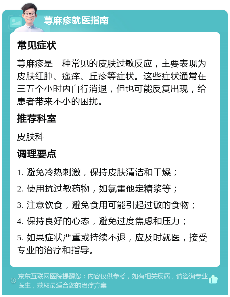 荨麻疹就医指南 常见症状 荨麻疹是一种常见的皮肤过敏反应，主要表现为皮肤红肿、瘙痒、丘疹等症状。这些症状通常在三五个小时内自行消退，但也可能反复出现，给患者带来不小的困扰。 推荐科室 皮肤科 调理要点 1. 避免冷热刺激，保持皮肤清洁和干燥； 2. 使用抗过敏药物，如氯雷他定糖浆等； 3. 注意饮食，避免食用可能引起过敏的食物； 4. 保持良好的心态，避免过度焦虑和压力； 5. 如果症状严重或持续不退，应及时就医，接受专业的治疗和指导。