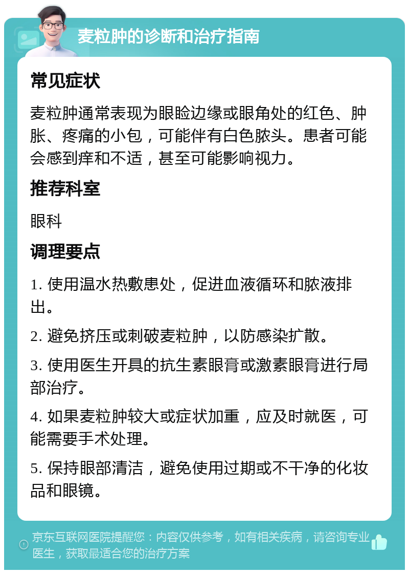 麦粒肿的诊断和治疗指南 常见症状 麦粒肿通常表现为眼睑边缘或眼角处的红色、肿胀、疼痛的小包，可能伴有白色脓头。患者可能会感到痒和不适，甚至可能影响视力。 推荐科室 眼科 调理要点 1. 使用温水热敷患处，促进血液循环和脓液排出。 2. 避免挤压或刺破麦粒肿，以防感染扩散。 3. 使用医生开具的抗生素眼膏或激素眼膏进行局部治疗。 4. 如果麦粒肿较大或症状加重，应及时就医，可能需要手术处理。 5. 保持眼部清洁，避免使用过期或不干净的化妆品和眼镜。