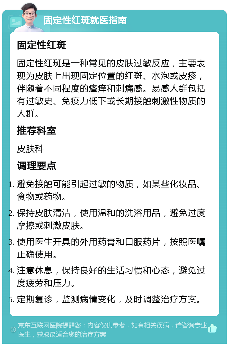 固定性红斑就医指南 固定性红斑 固定性红斑是一种常见的皮肤过敏反应，主要表现为皮肤上出现固定位置的红斑、水泡或皮疹，伴随着不同程度的瘙痒和刺痛感。易感人群包括有过敏史、免疫力低下或长期接触刺激性物质的人群。 推荐科室 皮肤科 调理要点 避免接触可能引起过敏的物质，如某些化妆品、食物或药物。 保持皮肤清洁，使用温和的洗浴用品，避免过度摩擦或刺激皮肤。 使用医生开具的外用药膏和口服药片，按照医嘱正确使用。 注意休息，保持良好的生活习惯和心态，避免过度疲劳和压力。 定期复诊，监测病情变化，及时调整治疗方案。