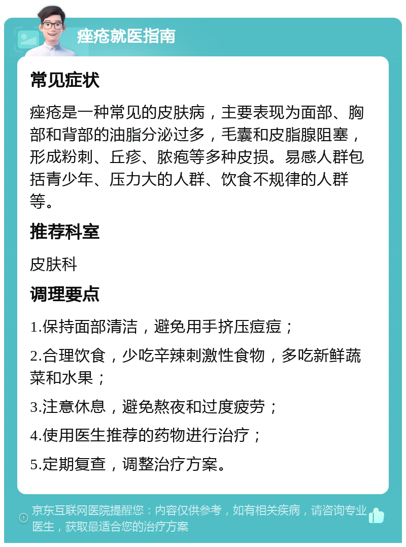 痤疮就医指南 常见症状 痤疮是一种常见的皮肤病，主要表现为面部、胸部和背部的油脂分泌过多，毛囊和皮脂腺阻塞，形成粉刺、丘疹、脓疱等多种皮损。易感人群包括青少年、压力大的人群、饮食不规律的人群等。 推荐科室 皮肤科 调理要点 1.保持面部清洁，避免用手挤压痘痘； 2.合理饮食，少吃辛辣刺激性食物，多吃新鲜蔬菜和水果； 3.注意休息，避免熬夜和过度疲劳； 4.使用医生推荐的药物进行治疗； 5.定期复查，调整治疗方案。