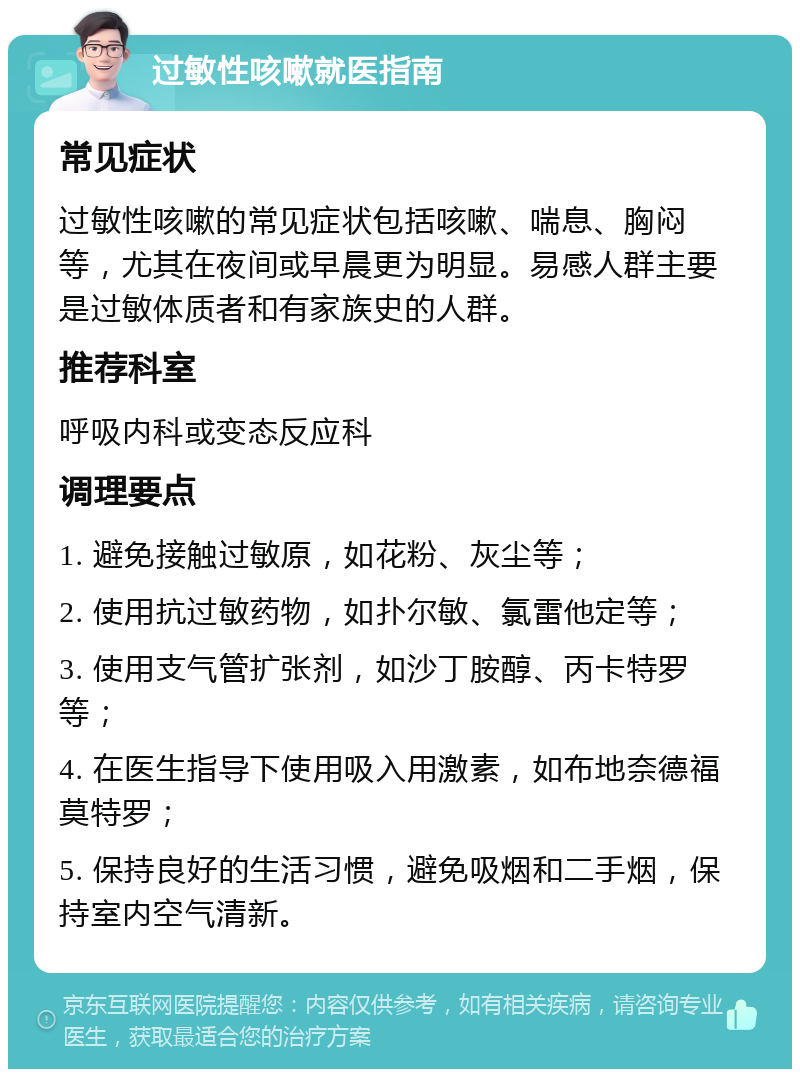 过敏性咳嗽就医指南 常见症状 过敏性咳嗽的常见症状包括咳嗽、喘息、胸闷等，尤其在夜间或早晨更为明显。易感人群主要是过敏体质者和有家族史的人群。 推荐科室 呼吸内科或变态反应科 调理要点 1. 避免接触过敏原，如花粉、灰尘等； 2. 使用抗过敏药物，如扑尔敏、氯雷他定等； 3. 使用支气管扩张剂，如沙丁胺醇、丙卡特罗等； 4. 在医生指导下使用吸入用激素，如布地奈德福莫特罗； 5. 保持良好的生活习惯，避免吸烟和二手烟，保持室内空气清新。