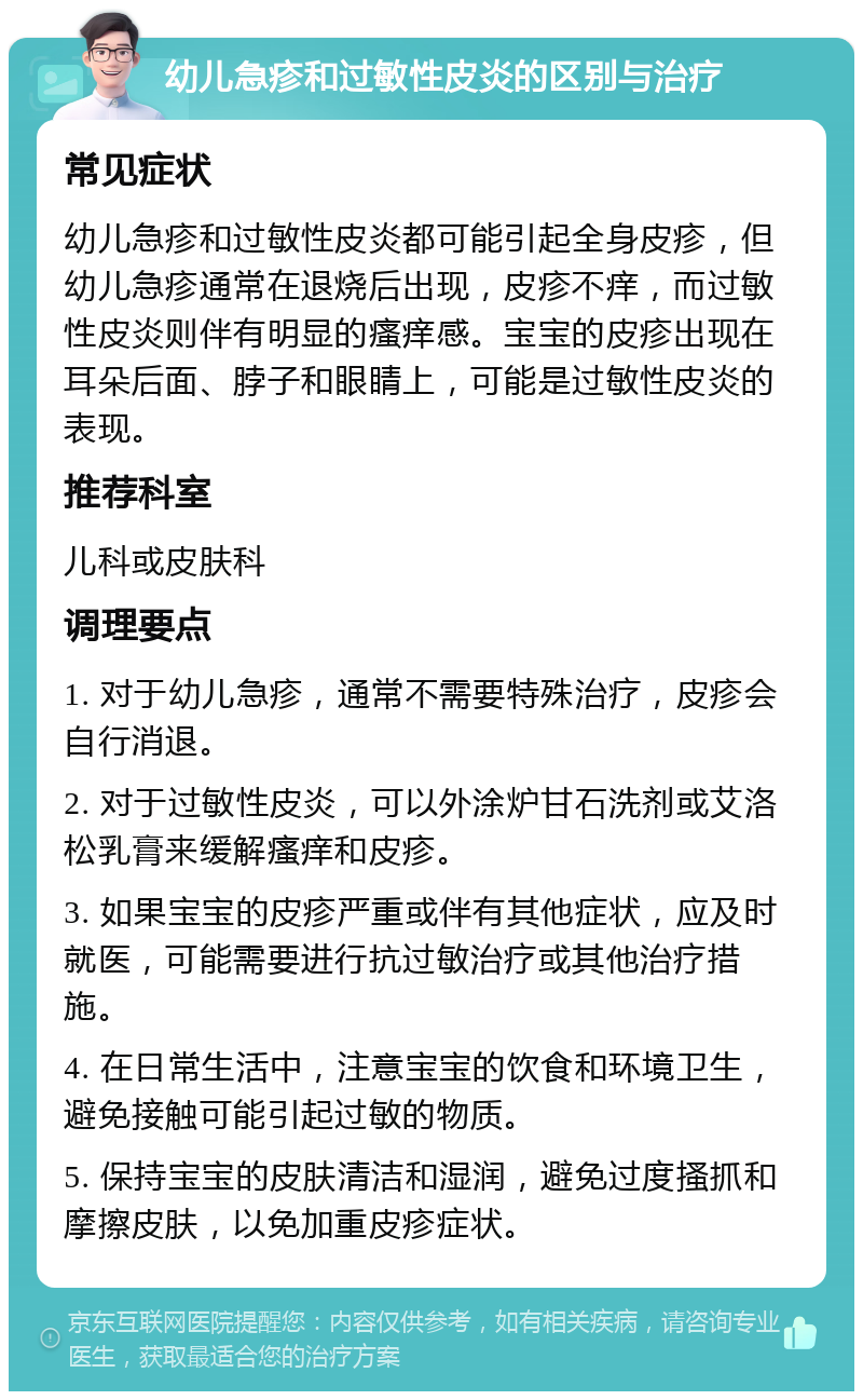 幼儿急疹和过敏性皮炎的区别与治疗 常见症状 幼儿急疹和过敏性皮炎都可能引起全身皮疹，但幼儿急疹通常在退烧后出现，皮疹不痒，而过敏性皮炎则伴有明显的瘙痒感。宝宝的皮疹出现在耳朵后面、脖子和眼睛上，可能是过敏性皮炎的表现。 推荐科室 儿科或皮肤科 调理要点 1. 对于幼儿急疹，通常不需要特殊治疗，皮疹会自行消退。 2. 对于过敏性皮炎，可以外涂炉甘石洗剂或艾洛松乳膏来缓解瘙痒和皮疹。 3. 如果宝宝的皮疹严重或伴有其他症状，应及时就医，可能需要进行抗过敏治疗或其他治疗措施。 4. 在日常生活中，注意宝宝的饮食和环境卫生，避免接触可能引起过敏的物质。 5. 保持宝宝的皮肤清洁和湿润，避免过度搔抓和摩擦皮肤，以免加重皮疹症状。