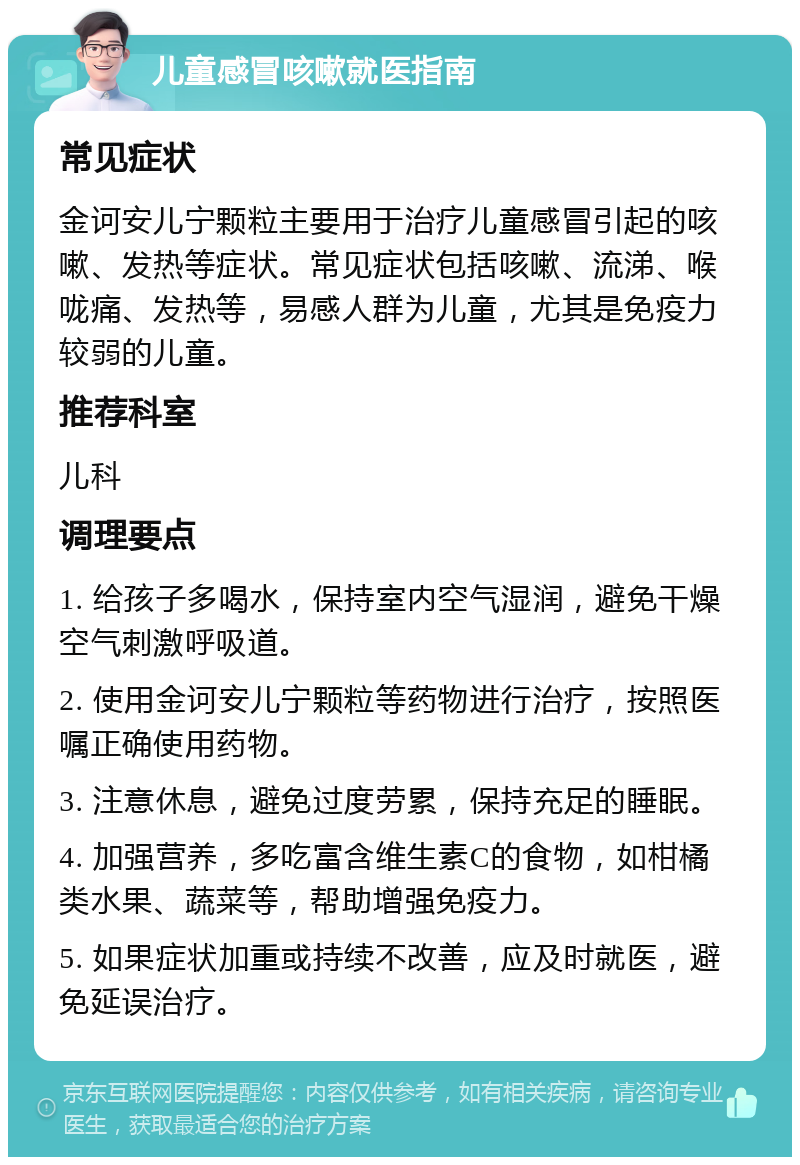 儿童感冒咳嗽就医指南 常见症状 金诃安儿宁颗粒主要用于治疗儿童感冒引起的咳嗽、发热等症状。常见症状包括咳嗽、流涕、喉咙痛、发热等，易感人群为儿童，尤其是免疫力较弱的儿童。 推荐科室 儿科 调理要点 1. 给孩子多喝水，保持室内空气湿润，避免干燥空气刺激呼吸道。 2. 使用金诃安儿宁颗粒等药物进行治疗，按照医嘱正确使用药物。 3. 注意休息，避免过度劳累，保持充足的睡眠。 4. 加强营养，多吃富含维生素C的食物，如柑橘类水果、蔬菜等，帮助增强免疫力。 5. 如果症状加重或持续不改善，应及时就医，避免延误治疗。