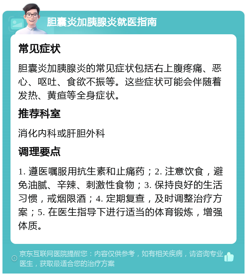 胆囊炎加胰腺炎就医指南 常见症状 胆囊炎加胰腺炎的常见症状包括右上腹疼痛、恶心、呕吐、食欲不振等。这些症状可能会伴随着发热、黄疸等全身症状。 推荐科室 消化内科或肝胆外科 调理要点 1. 遵医嘱服用抗生素和止痛药；2. 注意饮食，避免油腻、辛辣、刺激性食物；3. 保持良好的生活习惯，戒烟限酒；4. 定期复查，及时调整治疗方案；5. 在医生指导下进行适当的体育锻炼，增强体质。