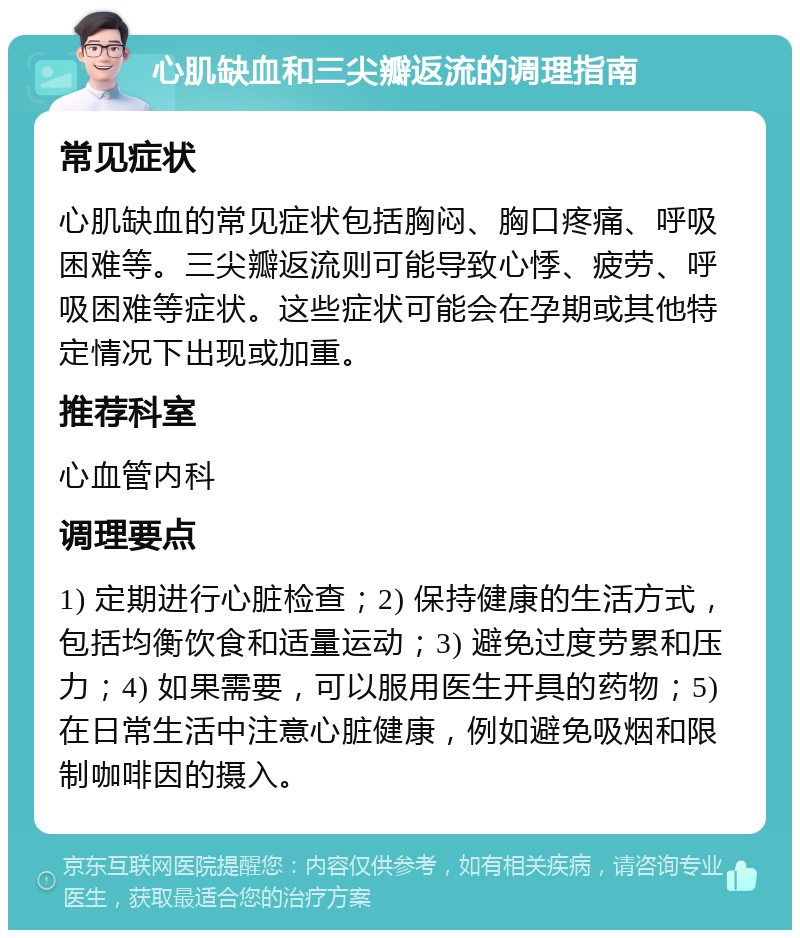 心肌缺血和三尖瓣返流的调理指南 常见症状 心肌缺血的常见症状包括胸闷、胸口疼痛、呼吸困难等。三尖瓣返流则可能导致心悸、疲劳、呼吸困难等症状。这些症状可能会在孕期或其他特定情况下出现或加重。 推荐科室 心血管内科 调理要点 1) 定期进行心脏检查；2) 保持健康的生活方式，包括均衡饮食和适量运动；3) 避免过度劳累和压力；4) 如果需要，可以服用医生开具的药物；5) 在日常生活中注意心脏健康，例如避免吸烟和限制咖啡因的摄入。