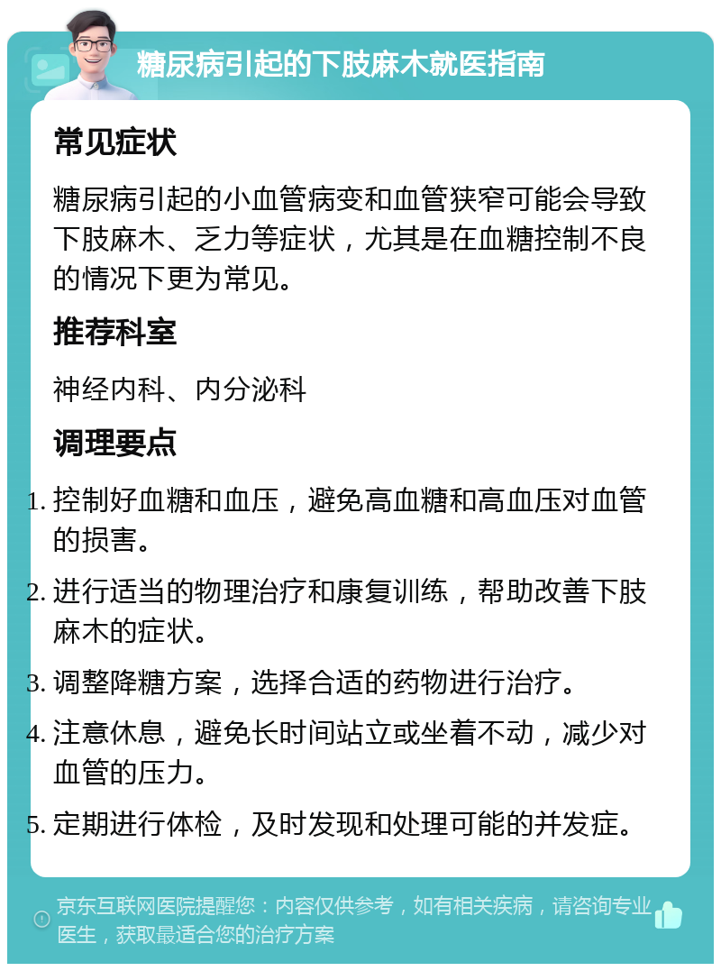 糖尿病引起的下肢麻木就医指南 常见症状 糖尿病引起的小血管病变和血管狭窄可能会导致下肢麻木、乏力等症状，尤其是在血糖控制不良的情况下更为常见。 推荐科室 神经内科、内分泌科 调理要点 控制好血糖和血压，避免高血糖和高血压对血管的损害。 进行适当的物理治疗和康复训练，帮助改善下肢麻木的症状。 调整降糖方案，选择合适的药物进行治疗。 注意休息，避免长时间站立或坐着不动，减少对血管的压力。 定期进行体检，及时发现和处理可能的并发症。