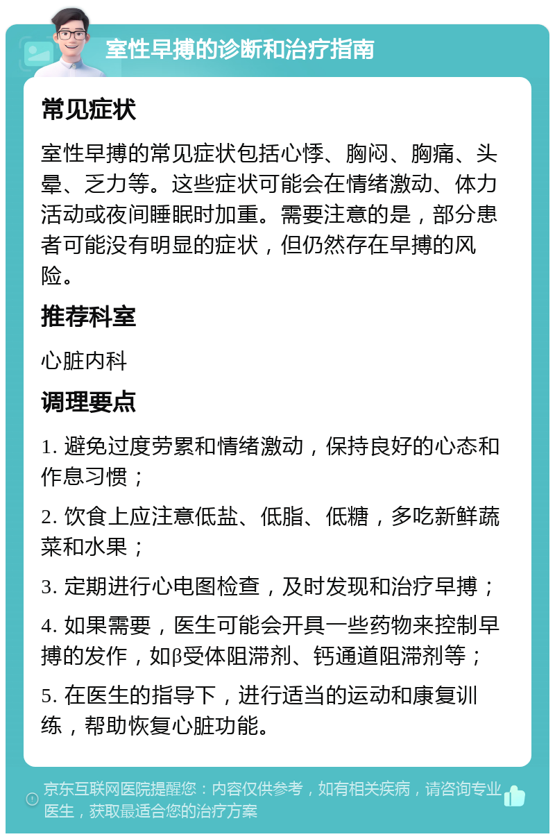 室性早搏的诊断和治疗指南 常见症状 室性早搏的常见症状包括心悸、胸闷、胸痛、头晕、乏力等。这些症状可能会在情绪激动、体力活动或夜间睡眠时加重。需要注意的是，部分患者可能没有明显的症状，但仍然存在早搏的风险。 推荐科室 心脏内科 调理要点 1. 避免过度劳累和情绪激动，保持良好的心态和作息习惯； 2. 饮食上应注意低盐、低脂、低糖，多吃新鲜蔬菜和水果； 3. 定期进行心电图检查，及时发现和治疗早搏； 4. 如果需要，医生可能会开具一些药物来控制早搏的发作，如β受体阻滞剂、钙通道阻滞剂等； 5. 在医生的指导下，进行适当的运动和康复训练，帮助恢复心脏功能。