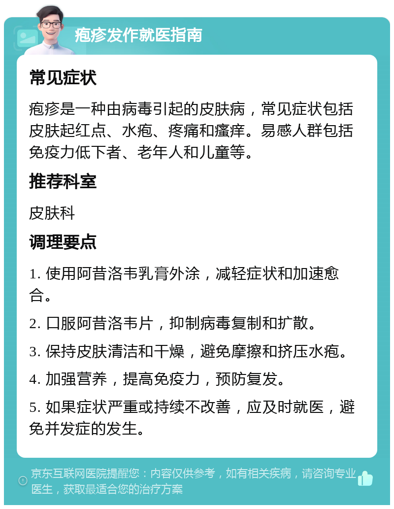 疱疹发作就医指南 常见症状 疱疹是一种由病毒引起的皮肤病，常见症状包括皮肤起红点、水疱、疼痛和瘙痒。易感人群包括免疫力低下者、老年人和儿童等。 推荐科室 皮肤科 调理要点 1. 使用阿昔洛韦乳膏外涂，减轻症状和加速愈合。 2. 口服阿昔洛韦片，抑制病毒复制和扩散。 3. 保持皮肤清洁和干燥，避免摩擦和挤压水疱。 4. 加强营养，提高免疫力，预防复发。 5. 如果症状严重或持续不改善，应及时就医，避免并发症的发生。