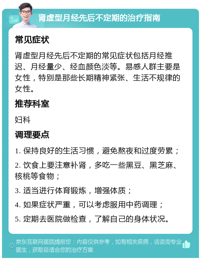 肾虚型月经先后不定期的治疗指南 常见症状 肾虚型月经先后不定期的常见症状包括月经推迟、月经量少、经血颜色淡等。易感人群主要是女性，特别是那些长期精神紧张、生活不规律的女性。 推荐科室 妇科 调理要点 1. 保持良好的生活习惯，避免熬夜和过度劳累； 2. 饮食上要注意补肾，多吃一些黑豆、黑芝麻、核桃等食物； 3. 适当进行体育锻炼，增强体质； 4. 如果症状严重，可以考虑服用中药调理； 5. 定期去医院做检查，了解自己的身体状况。