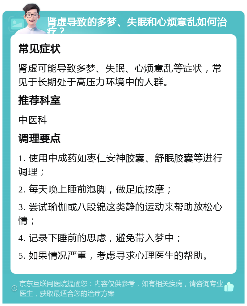 肾虚导致的多梦、失眠和心烦意乱如何治疗？ 常见症状 肾虚可能导致多梦、失眠、心烦意乱等症状，常见于长期处于高压力环境中的人群。 推荐科室 中医科 调理要点 1. 使用中成药如枣仁安神胶囊、舒眠胶囊等进行调理； 2. 每天晚上睡前泡脚，做足底按摩； 3. 尝试瑜伽或八段锦这类静的运动来帮助放松心情； 4. 记录下睡前的思虑，避免带入梦中； 5. 如果情况严重，考虑寻求心理医生的帮助。