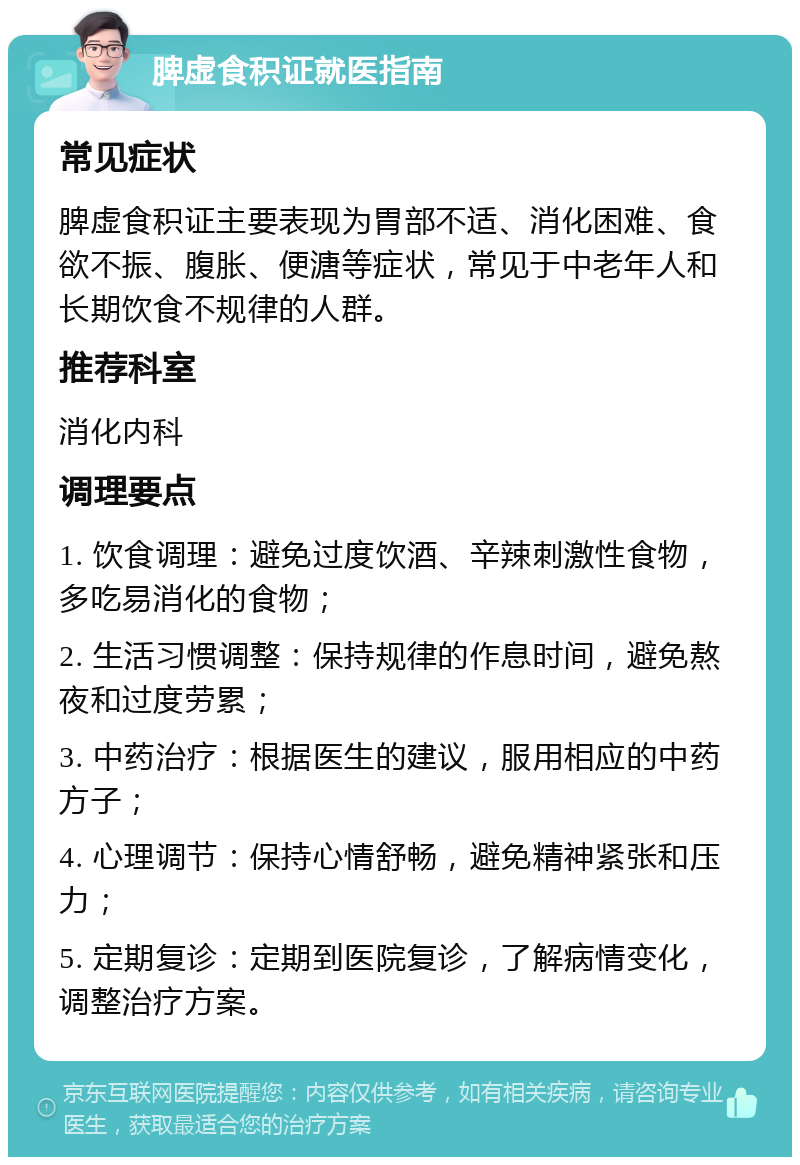 脾虚食积证就医指南 常见症状 脾虚食积证主要表现为胃部不适、消化困难、食欲不振、腹胀、便溏等症状，常见于中老年人和长期饮食不规律的人群。 推荐科室 消化内科 调理要点 1. 饮食调理：避免过度饮酒、辛辣刺激性食物，多吃易消化的食物； 2. 生活习惯调整：保持规律的作息时间，避免熬夜和过度劳累； 3. 中药治疗：根据医生的建议，服用相应的中药方子； 4. 心理调节：保持心情舒畅，避免精神紧张和压力； 5. 定期复诊：定期到医院复诊，了解病情变化，调整治疗方案。