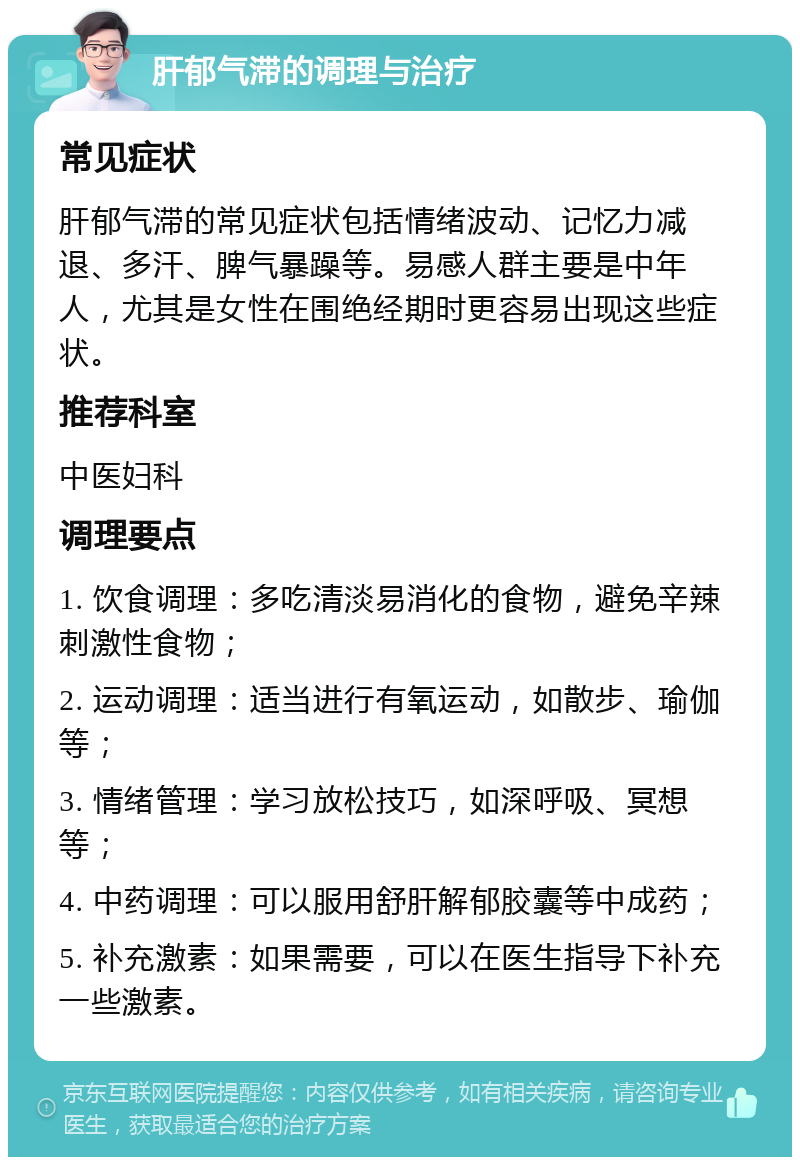 肝郁气滞的调理与治疗 常见症状 肝郁气滞的常见症状包括情绪波动、记忆力减退、多汗、脾气暴躁等。易感人群主要是中年人，尤其是女性在围绝经期时更容易出现这些症状。 推荐科室 中医妇科 调理要点 1. 饮食调理：多吃清淡易消化的食物，避免辛辣刺激性食物； 2. 运动调理：适当进行有氧运动，如散步、瑜伽等； 3. 情绪管理：学习放松技巧，如深呼吸、冥想等； 4. 中药调理：可以服用舒肝解郁胶囊等中成药； 5. 补充激素：如果需要，可以在医生指导下补充一些激素。