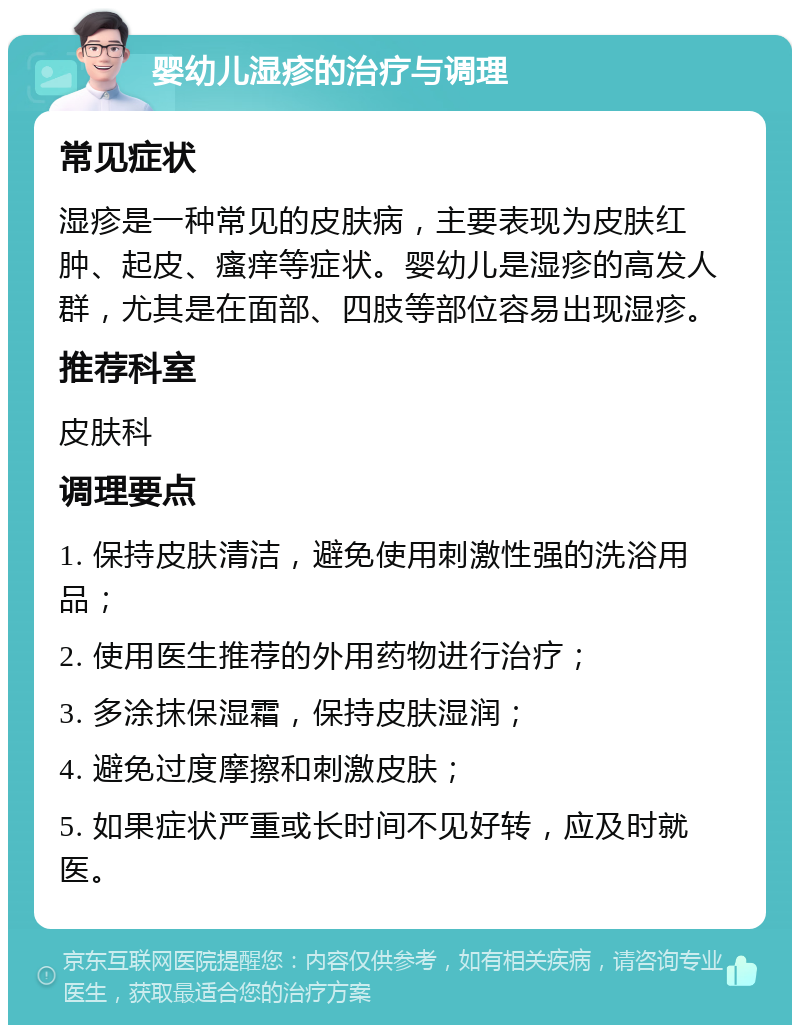 婴幼儿湿疹的治疗与调理 常见症状 湿疹是一种常见的皮肤病，主要表现为皮肤红肿、起皮、瘙痒等症状。婴幼儿是湿疹的高发人群，尤其是在面部、四肢等部位容易出现湿疹。 推荐科室 皮肤科 调理要点 1. 保持皮肤清洁，避免使用刺激性强的洗浴用品； 2. 使用医生推荐的外用药物进行治疗； 3. 多涂抹保湿霜，保持皮肤湿润； 4. 避免过度摩擦和刺激皮肤； 5. 如果症状严重或长时间不见好转，应及时就医。