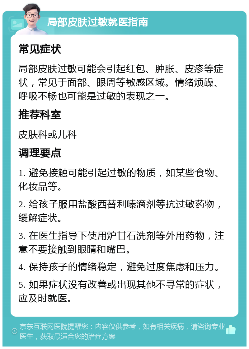 局部皮肤过敏就医指南 常见症状 局部皮肤过敏可能会引起红包、肿胀、皮疹等症状，常见于面部、眼周等敏感区域。情绪烦躁、呼吸不畅也可能是过敏的表现之一。 推荐科室 皮肤科或儿科 调理要点 1. 避免接触可能引起过敏的物质，如某些食物、化妆品等。 2. 给孩子服用盐酸西替利嗪滴剂等抗过敏药物，缓解症状。 3. 在医生指导下使用炉甘石洗剂等外用药物，注意不要接触到眼睛和嘴巴。 4. 保持孩子的情绪稳定，避免过度焦虑和压力。 5. 如果症状没有改善或出现其他不寻常的症状，应及时就医。