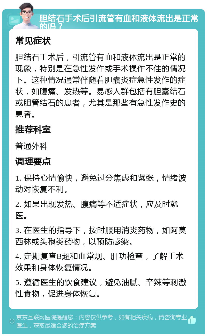 胆结石手术后引流管有血和液体流出是正常的吗？ 常见症状 胆结石手术后，引流管有血和液体流出是正常的现象，特别是在急性发作或手术操作不佳的情况下。这种情况通常伴随着胆囊炎症急性发作的症状，如腹痛、发热等。易感人群包括有胆囊结石或胆管结石的患者，尤其是那些有急性发作史的患者。 推荐科室 普通外科 调理要点 1. 保持心情愉快，避免过分焦虑和紧张，情绪波动对恢复不利。 2. 如果出现发热、腹痛等不适症状，应及时就医。 3. 在医生的指导下，按时服用消炎药物，如阿莫西林或头孢类药物，以预防感染。 4. 定期复查B超和血常规、肝功检查，了解手术效果和身体恢复情况。 5. 遵循医生的饮食建议，避免油腻、辛辣等刺激性食物，促进身体恢复。