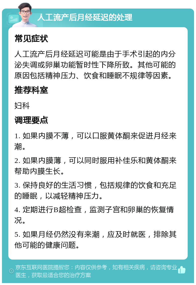 人工流产后月经延迟的处理 常见症状 人工流产后月经延迟可能是由于手术引起的内分泌失调或卵巢功能暂时性下降所致。其他可能的原因包括精神压力、饮食和睡眠不规律等因素。 推荐科室 妇科 调理要点 1. 如果内膜不薄，可以口服黄体酮来促进月经来潮。 2. 如果内膜薄，可以同时服用补佳乐和黄体酮来帮助内膜生长。 3. 保持良好的生活习惯，包括规律的饮食和充足的睡眠，以减轻精神压力。 4. 定期进行B超检查，监测子宫和卵巢的恢复情况。 5. 如果月经仍然没有来潮，应及时就医，排除其他可能的健康问题。