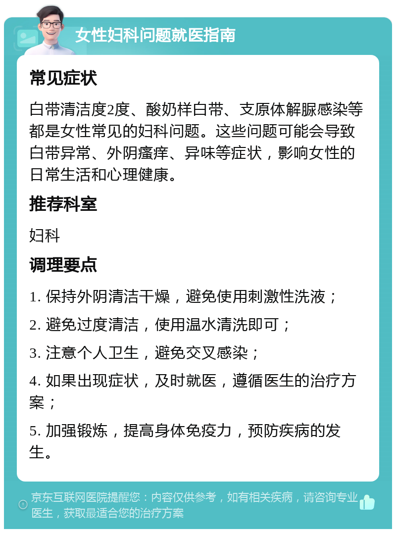 女性妇科问题就医指南 常见症状 白带清洁度2度、酸奶样白带、支原体解脲感染等都是女性常见的妇科问题。这些问题可能会导致白带异常、外阴瘙痒、异味等症状，影响女性的日常生活和心理健康。 推荐科室 妇科 调理要点 1. 保持外阴清洁干燥，避免使用刺激性洗液； 2. 避免过度清洁，使用温水清洗即可； 3. 注意个人卫生，避免交叉感染； 4. 如果出现症状，及时就医，遵循医生的治疗方案； 5. 加强锻炼，提高身体免疫力，预防疾病的发生。